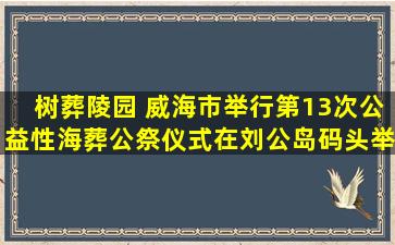 树葬陵园 威海市举行第13次公益性海葬公祭仪式在刘公岛码头举行
